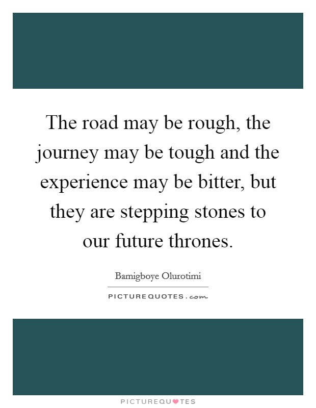 The road may be rough, the journey may be tough and the experience may be bitter, but they are stepping stones to our future thrones. Picture Quote #1