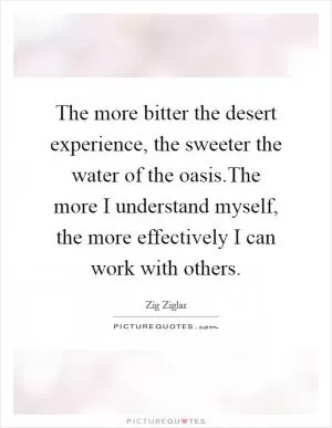 The more bitter the desert experience, the sweeter the water of the oasis.The more I understand myself, the more effectively I can work with others Picture Quote #1