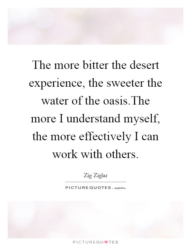 The more bitter the desert experience, the sweeter the water of the oasis.The more I understand myself, the more effectively I can work with others. Picture Quote #1