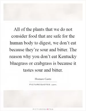 All of the plants that we do not consider food that are safe for the human body to digest, we don’t eat because they’re sour and bitter. The reason why you don’t eat Kentucky bluegrass or crabgrass is because it tastes sour and bitter Picture Quote #1