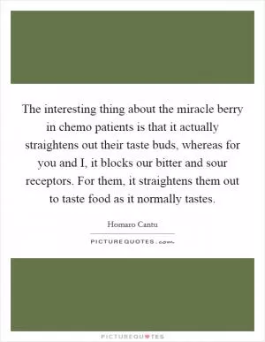 The interesting thing about the miracle berry in chemo patients is that it actually straightens out their taste buds, whereas for you and I, it blocks our bitter and sour receptors. For them, it straightens them out to taste food as it normally tastes Picture Quote #1