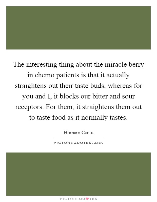 The interesting thing about the miracle berry in chemo patients is that it actually straightens out their taste buds, whereas for you and I, it blocks our bitter and sour receptors. For them, it straightens them out to taste food as it normally tastes. Picture Quote #1