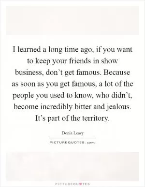 I learned a long time ago, if you want to keep your friends in show business, don’t get famous. Because as soon as you get famous, a lot of the people you used to know, who didn’t, become incredibly bitter and jealous. It’s part of the territory Picture Quote #1