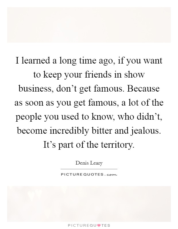 I learned a long time ago, if you want to keep your friends in show business, don't get famous. Because as soon as you get famous, a lot of the people you used to know, who didn't, become incredibly bitter and jealous. It's part of the territory. Picture Quote #1