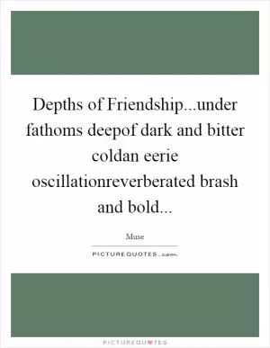 Depths of Friendship...under fathoms deepof dark and bitter coldan eerie oscillationreverberated brash and bold Picture Quote #1