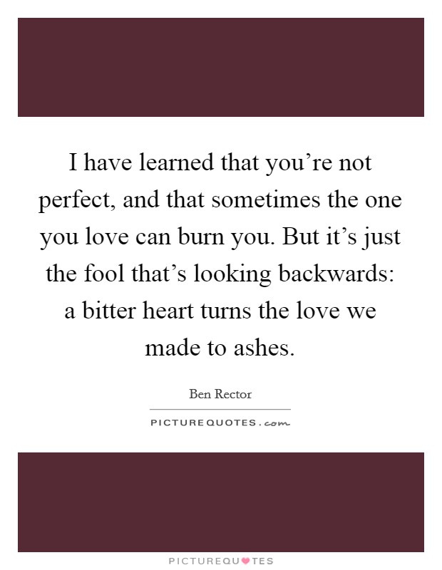 I have learned that you're not perfect, and that sometimes the one you love can burn you. But it's just the fool that's looking backwards: a bitter heart turns the love we made to ashes. Picture Quote #1