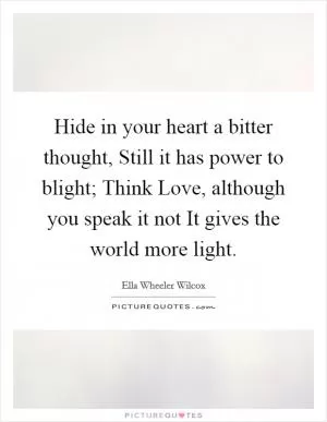 Hide in your heart a bitter thought, Still it has power to blight; Think Love, although you speak it not It gives the world more light Picture Quote #1