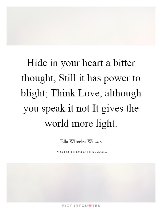 Hide in your heart a bitter thought, Still it has power to blight; Think Love, although you speak it not It gives the world more light. Picture Quote #1