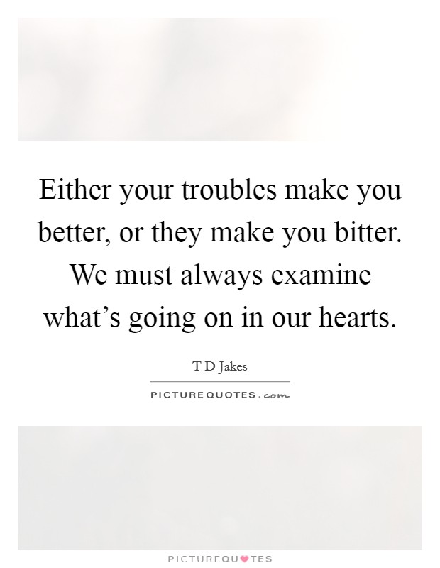 Either your troubles make you better, or they make you bitter. We must always examine what's going on in our hearts. Picture Quote #1
