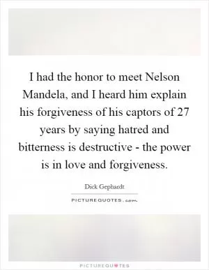 I had the honor to meet Nelson Mandela, and I heard him explain his forgiveness of his captors of 27 years by saying hatred and bitterness is destructive - the power is in love and forgiveness Picture Quote #1