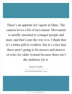There’s an appetite for vigour in films. The camera loves a bit of movement. Movement is usually attached to younger people and men, and that’s just the way it is. I think that it’s a bitter pill to swallow, but it’s a fact that there aren’t going to be masses and masses of roles for older women because there isn’t the audience for it Picture Quote #1