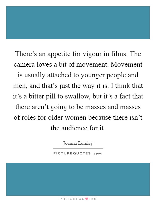 There's an appetite for vigour in films. The camera loves a bit of movement. Movement is usually attached to younger people and men, and that's just the way it is. I think that it's a bitter pill to swallow, but it's a fact that there aren't going to be masses and masses of roles for older women because there isn't the audience for it. Picture Quote #1