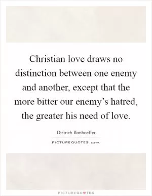 Christian love draws no distinction between one enemy and another, except that the more bitter our enemy’s hatred, the greater his need of love Picture Quote #1