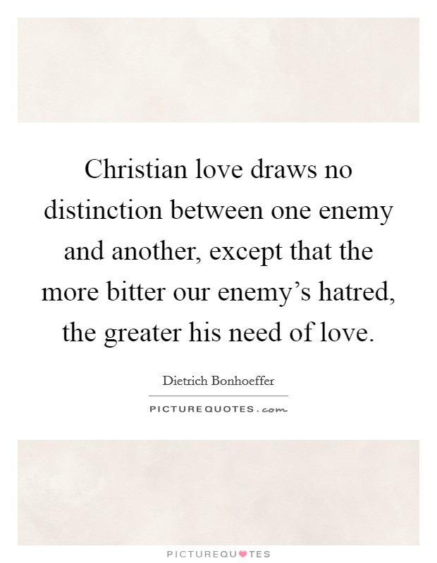 Christian love draws no distinction between one enemy and another, except that the more bitter our enemy's hatred, the greater his need of love. Picture Quote #1