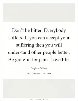 Don’t be bitter. Everybody suffers. If you can accept your suffering then you will understand other people better. Be grateful for pain. Love life Picture Quote #1