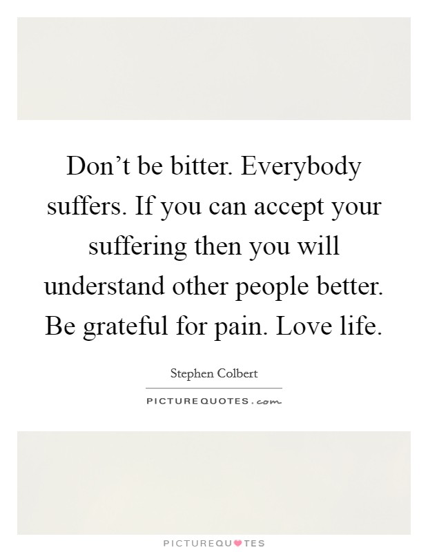 Don't be bitter. Everybody suffers. If you can accept your suffering then you will understand other people better. Be grateful for pain. Love life. Picture Quote #1