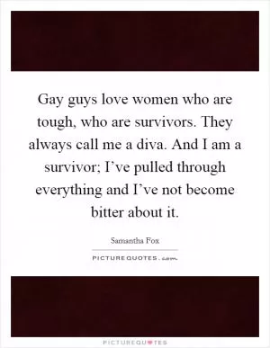 Gay guys love women who are tough, who are survivors. They always call me a diva. And I am a survivor; I’ve pulled through everything and I’ve not become bitter about it Picture Quote #1