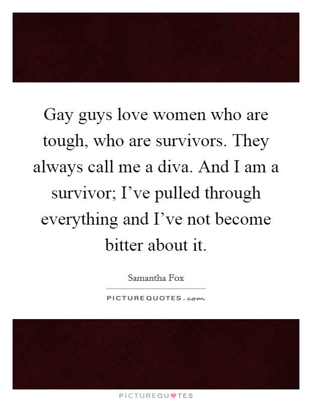 Gay guys love women who are tough, who are survivors. They always call me a diva. And I am a survivor; I've pulled through everything and I've not become bitter about it. Picture Quote #1