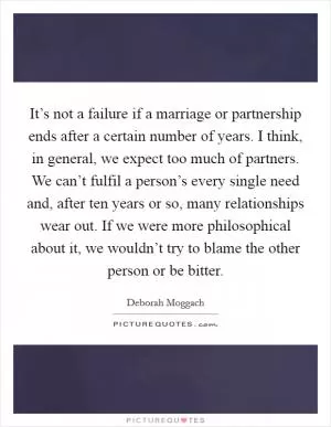 It’s not a failure if a marriage or partnership ends after a certain number of years. I think, in general, we expect too much of partners. We can’t fulfil a person’s every single need and, after ten years or so, many relationships wear out. If we were more philosophical about it, we wouldn’t try to blame the other person or be bitter Picture Quote #1