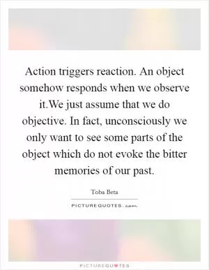 Action triggers reaction. An object somehow responds when we observe it.We just assume that we do objective. In fact, unconsciously we only want to see some parts of the object which do not evoke the bitter memories of our past Picture Quote #1