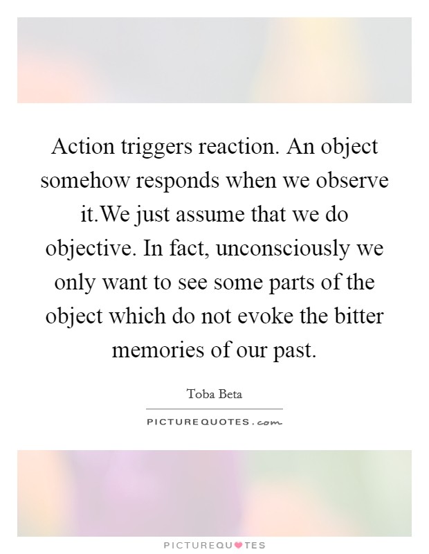 Action triggers reaction. An object somehow responds when we observe it.We just assume that we do objective. In fact, unconsciously we only want to see some parts of the object which do not evoke the bitter memories of our past. Picture Quote #1