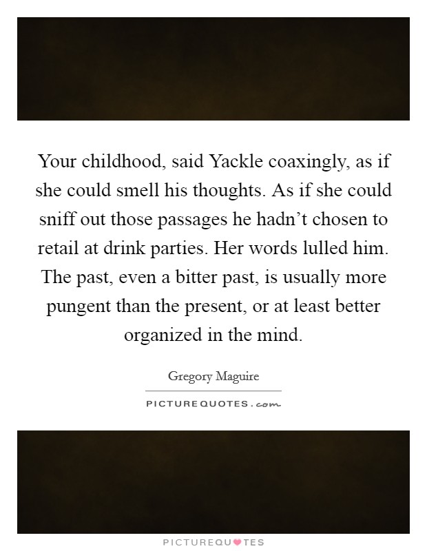 Your childhood, said Yackle coaxingly, as if she could smell his thoughts. As if she could sniff out those passages he hadn't chosen to retail at drink parties. Her words lulled him. The past, even a bitter past, is usually more pungent than the present, or at least better organized in the mind. Picture Quote #1