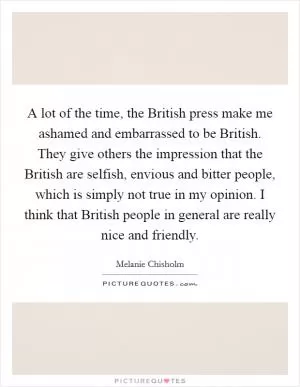 A lot of the time, the British press make me ashamed and embarrassed to be British. They give others the impression that the British are selfish, envious and bitter people, which is simply not true in my opinion. I think that British people in general are really nice and friendly Picture Quote #1