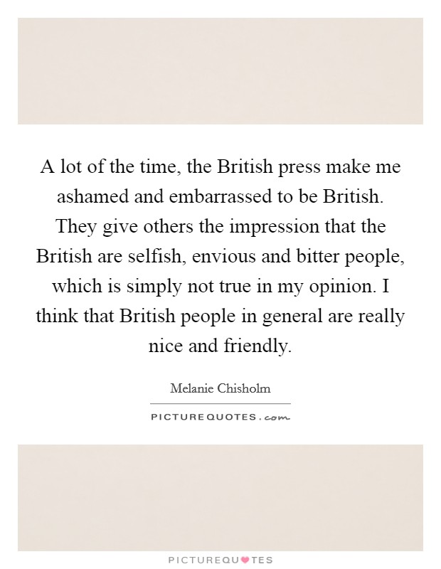 A lot of the time, the British press make me ashamed and embarrassed to be British. They give others the impression that the British are selfish, envious and bitter people, which is simply not true in my opinion. I think that British people in general are really nice and friendly. Picture Quote #1