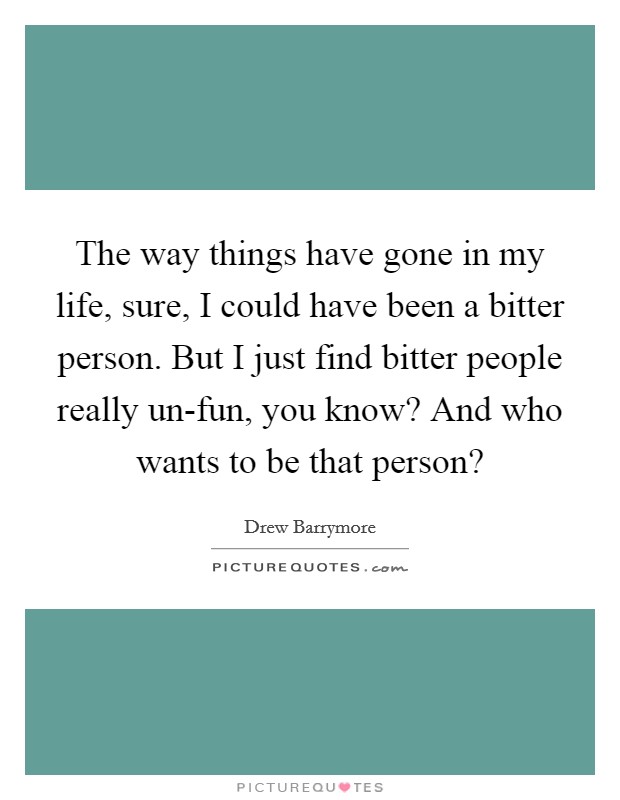The way things have gone in my life, sure, I could have been a bitter person. But I just find bitter people really un-fun, you know? And who wants to be that person? Picture Quote #1