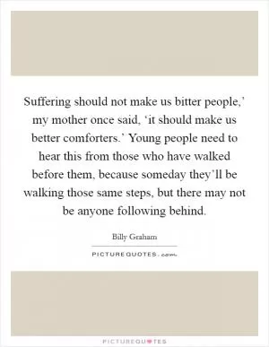 Suffering should not make us bitter people,’ my mother once said, ‘it should make us better comforters.’ Young people need to hear this from those who have walked before them, because someday they’ll be walking those same steps, but there may not be anyone following behind Picture Quote #1