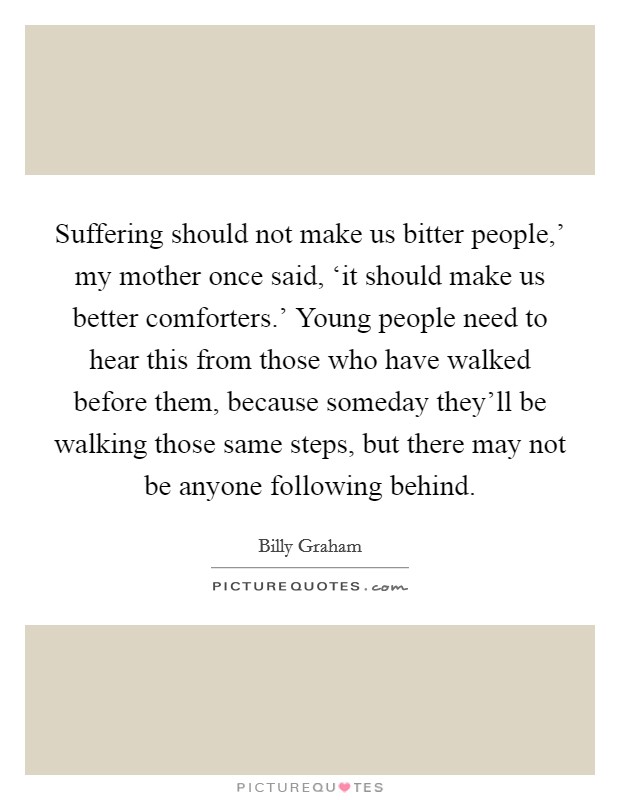 Suffering should not make us bitter people,' my mother once said, ‘it should make us better comforters.' Young people need to hear this from those who have walked before them, because someday they'll be walking those same steps, but there may not be anyone following behind. Picture Quote #1