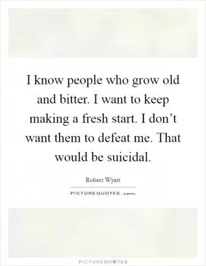 I know people who grow old and bitter. I want to keep making a fresh start. I don’t want them to defeat me. That would be suicidal Picture Quote #1