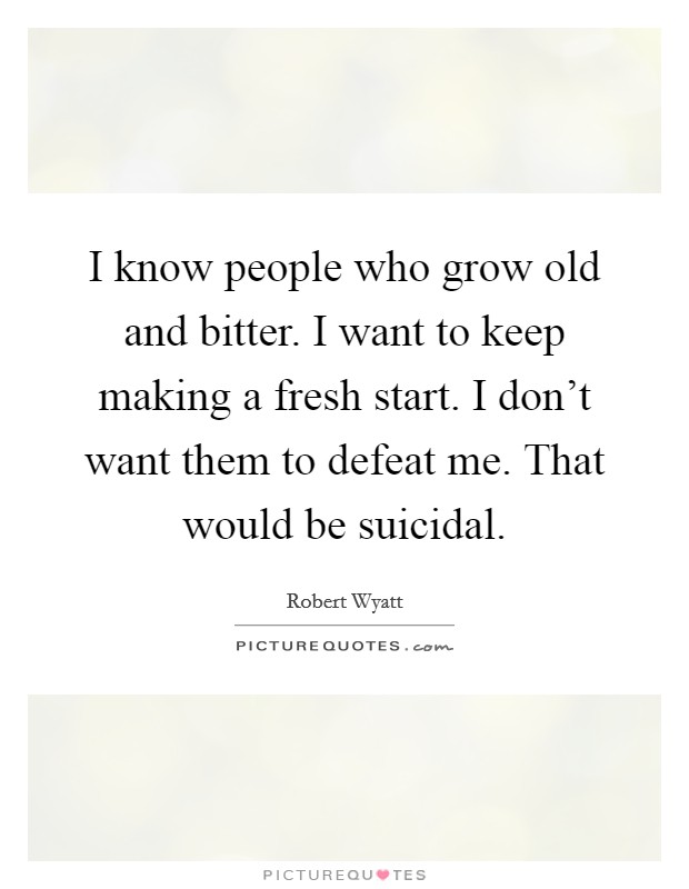 I know people who grow old and bitter. I want to keep making a fresh start. I don't want them to defeat me. That would be suicidal. Picture Quote #1