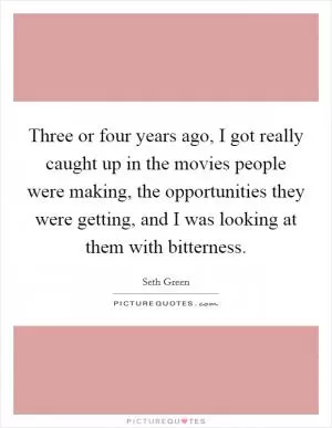 Three or four years ago, I got really caught up in the movies people were making, the opportunities they were getting, and I was looking at them with bitterness Picture Quote #1