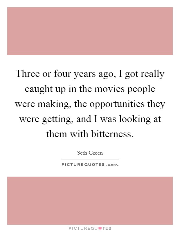 Three or four years ago, I got really caught up in the movies people were making, the opportunities they were getting, and I was looking at them with bitterness. Picture Quote #1