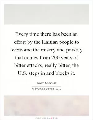 Every time there has been an effort by the Haitian people to overcome the misery and poverty that comes from 200 years of bitter attacks, really bitter, the U.S. steps in and blocks it Picture Quote #1