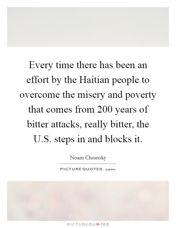 Every time there has been an effort by the Haitian people to overcome the misery and poverty that comes from 200 years of bitter attacks, really bitter, the U.S. steps in and blocks it. Picture Quote #1