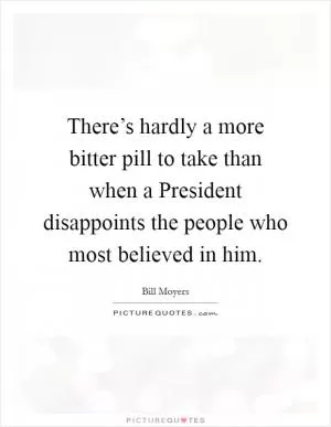 There’s hardly a more bitter pill to take than when a President disappoints the people who most believed in him Picture Quote #1
