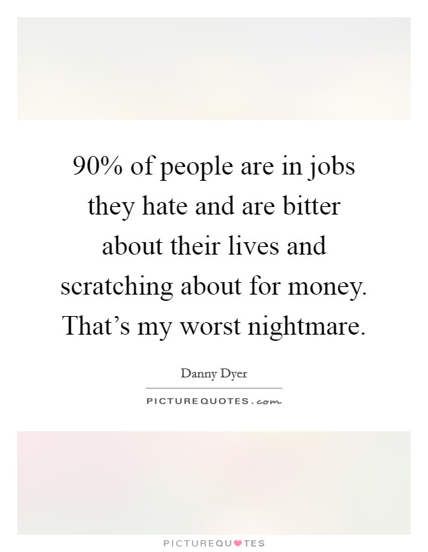 90% of people are in jobs they hate and are bitter about their lives and scratching about for money. That's my worst nightmare. Picture Quote #1