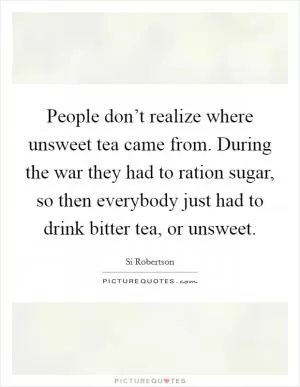 People don’t realize where unsweet tea came from. During the war they had to ration sugar, so then everybody just had to drink bitter tea, or unsweet Picture Quote #1