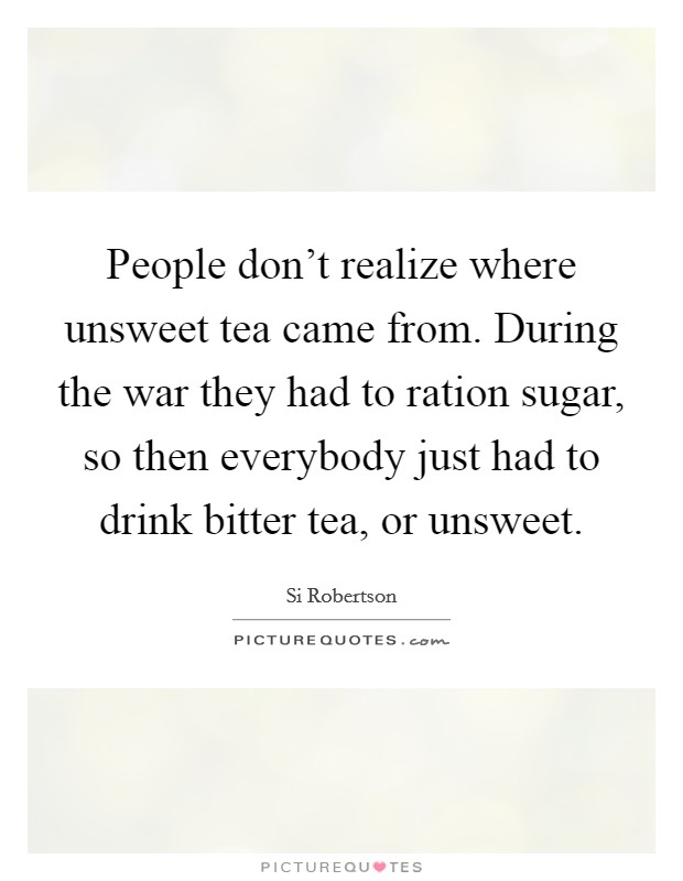 People don't realize where unsweet tea came from. During the war they had to ration sugar, so then everybody just had to drink bitter tea, or unsweet. Picture Quote #1
