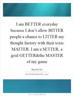 I am BETTER everyday because I don’t allow BITTER people a chance to LITTER my thought factory with their toxic MATTER. I am a SETTER, a goal GETTER Picture Quote #1