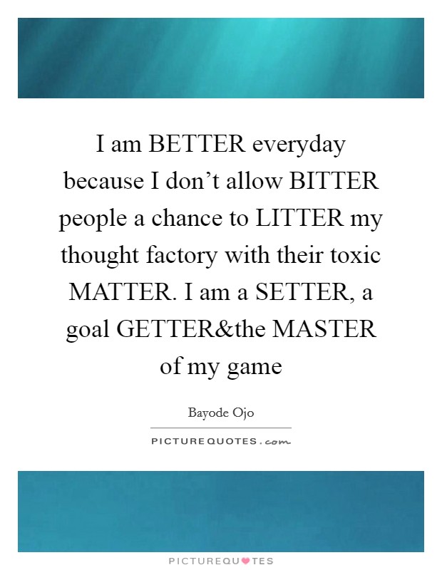 I am BETTER everyday because I don't allow BITTER people a chance to LITTER my thought factory with their toxic MATTER. I am a SETTER, a goal GETTER Picture Quote #1