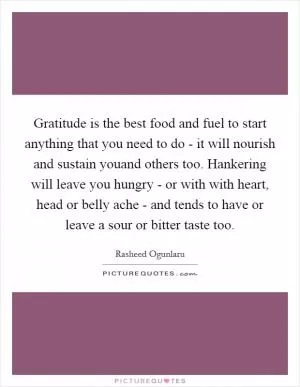 Gratitude is the best food and fuel to start anything that you need to do - it will nourish and sustain youand others too. Hankering will leave you hungry - or with with heart, head or belly ache - and tends to have or leave a sour or bitter taste too Picture Quote #1