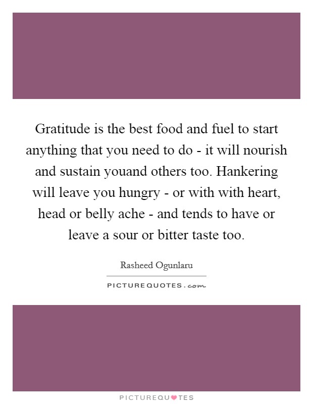 Gratitude is the best food and fuel to start anything that you need to do - it will nourish and sustain youand others too. Hankering will leave you hungry - or with with heart, head or belly ache - and tends to have or leave a sour or bitter taste too. Picture Quote #1