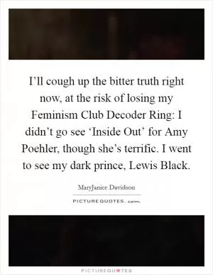 I’ll cough up the bitter truth right now, at the risk of losing my Feminism Club Decoder Ring: I didn’t go see ‘Inside Out’ for Amy Poehler, though she’s terrific. I went to see my dark prince, Lewis Black Picture Quote #1