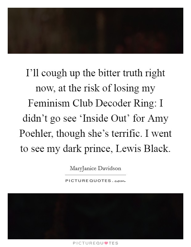 I'll cough up the bitter truth right now, at the risk of losing my Feminism Club Decoder Ring: I didn't go see ‘Inside Out' for Amy Poehler, though she's terrific. I went to see my dark prince, Lewis Black. Picture Quote #1