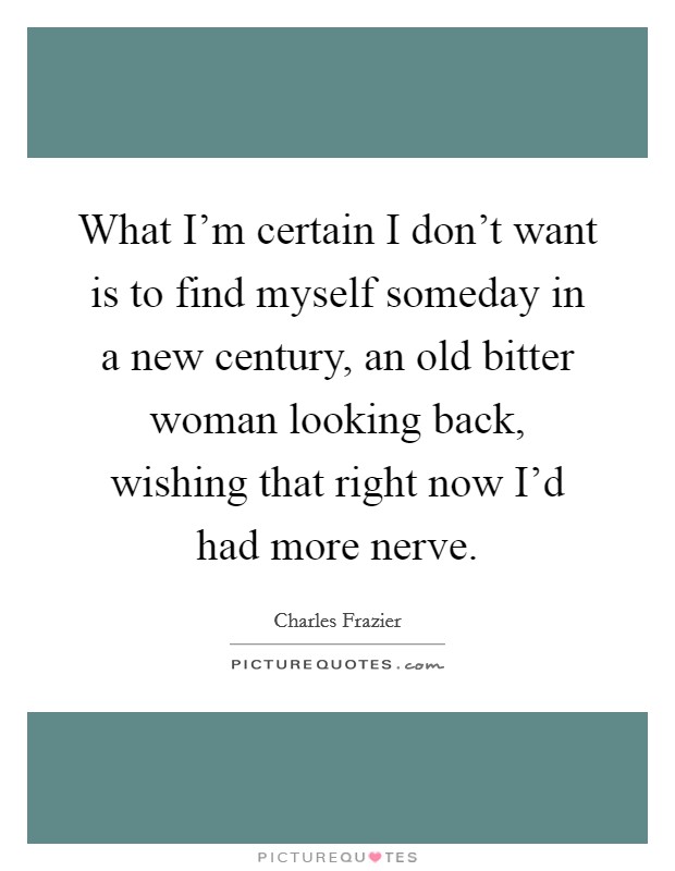 What I'm certain I don't want is to find myself someday in a new century, an old bitter woman looking back, wishing that right now I'd had more nerve. Picture Quote #1