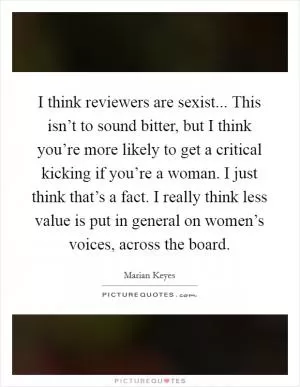 I think reviewers are sexist... This isn’t to sound bitter, but I think you’re more likely to get a critical kicking if you’re a woman. I just think that’s a fact. I really think less value is put in general on women’s voices, across the board Picture Quote #1