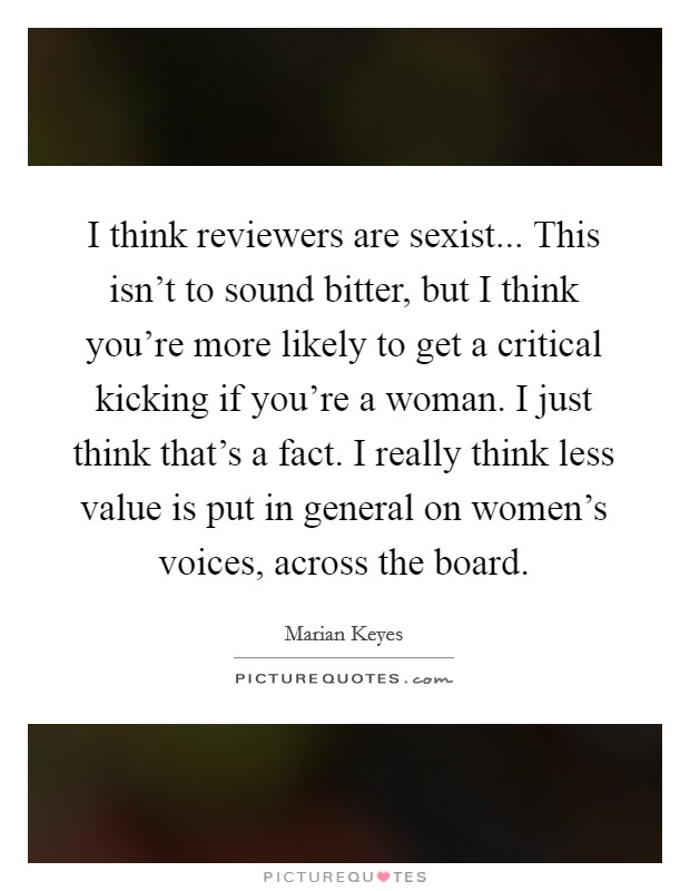 I think reviewers are sexist... This isn't to sound bitter, but I think you're more likely to get a critical kicking if you're a woman. I just think that's a fact. I really think less value is put in general on women's voices, across the board. Picture Quote #1